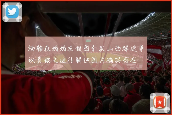杨瀚森妈妈发假图引发山西球迷争议真假之谜待解但图片确实存在