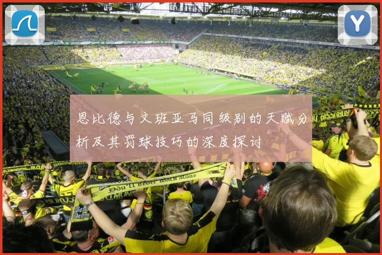 恩比德与文班亚马同级别的天赋分析及其罚球技巧的深度探讨