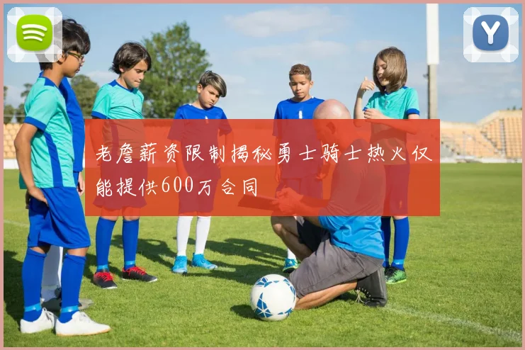 老詹薪资限制揭秘勇士骑士热火仅能提供600万合同