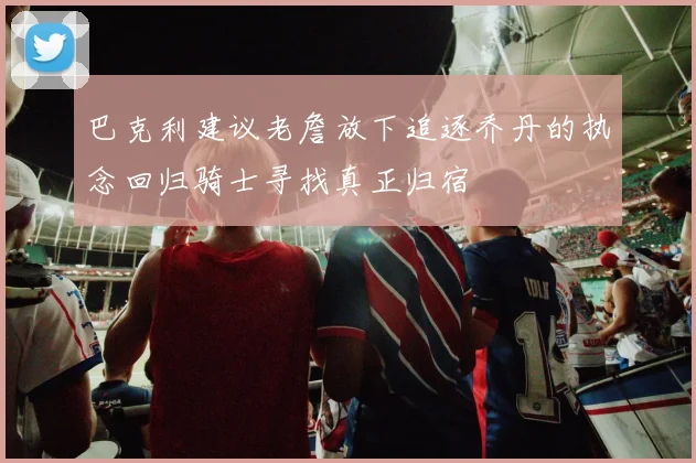 巴克利建议老詹放下追逐乔丹的执念回归骑士寻找真正归宿
