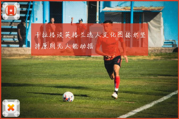卡拉格谈英格兰选人变化图赫尔坚持原则无人能动摇