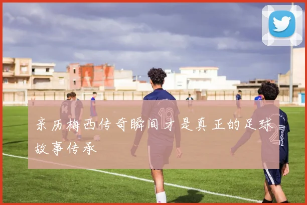 亲历梅西传奇瞬间才是真正的足球故事传承