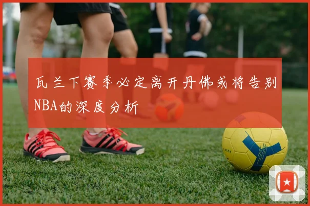 瓦兰下赛季必定离开丹佛或将告别NBA的深度分析