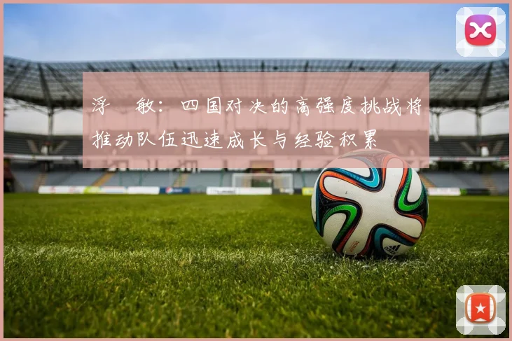 浮嶋敏：四国对决的高强度挑战将推动队伍迅速成长与经验积累