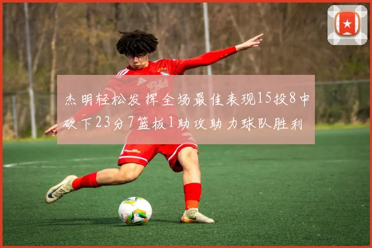 杰明轻松发挥全场最佳表现15投8中砍下23分7篮板1助攻助力球队胜利