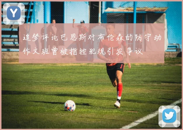 追梦评论巴恩斯对布伦森的防守动作文班曾被指控犯规引发争议