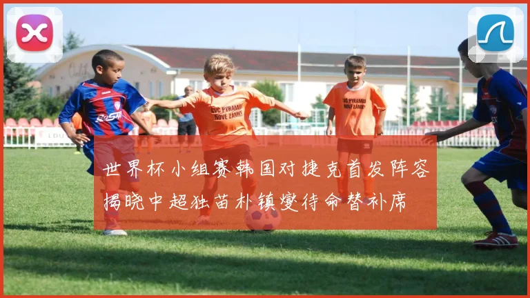 世界杯小组赛韩国对捷克首发阵容揭晓中超独苗朴镇燮待命替补席