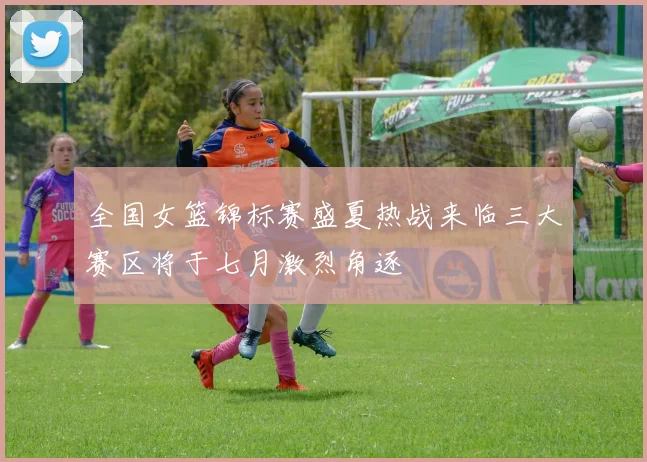 全国女篮锦标赛盛夏热战来临三大赛区将于七月激烈角逐