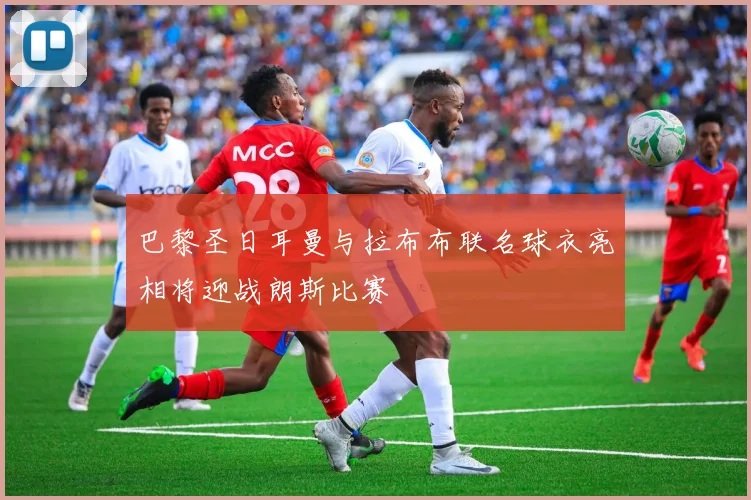 巴黎圣日耳曼与拉布布联名球衣亮相将迎战朗斯比赛