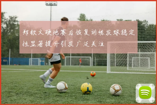 郑钦文硬地赛后恢复训练发球稳定性显著提升引发广泛关注