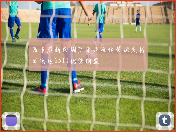 马卡最新民调显示弗洛伦蒂诺支持率高达6511优势明显