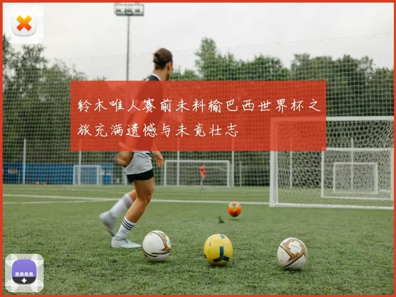 铃木唯人赛前未料输巴西世界杯之旅充满遗憾与未竟壮志