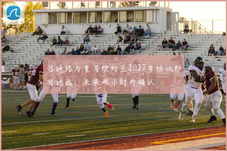 吕迪格与皇马续约至2027年协议即将达成，未来两小时内确认