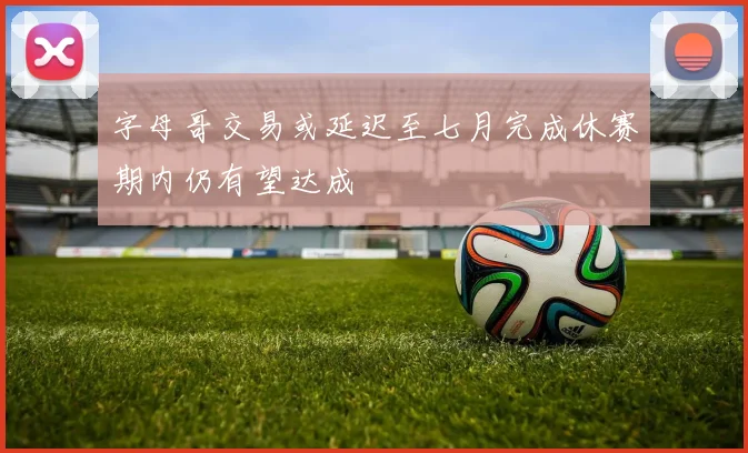 字母哥交易或延迟至七月完成休赛期内仍有望达成