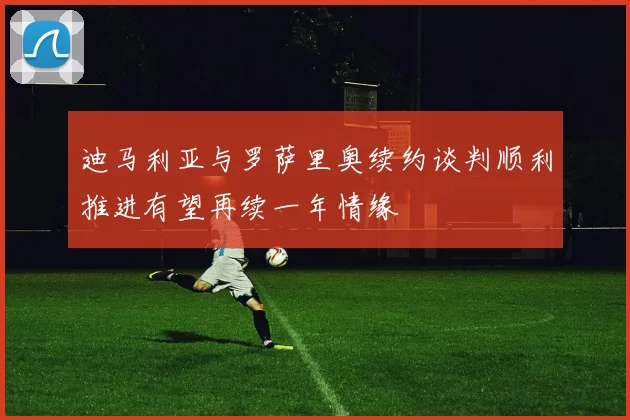迪马利亚与罗萨里奥续约谈判顺利推进有望再续一年情缘