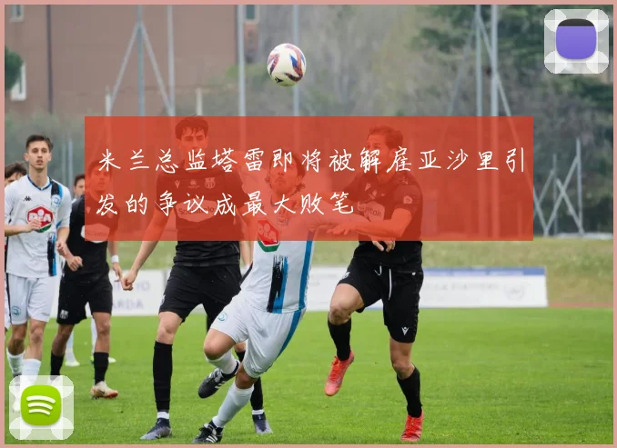 米兰总监塔雷即将被解雇亚沙里引发的争议成最大败笔