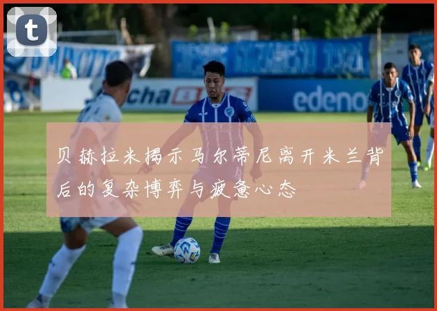 贝赫拉米揭示马尔蒂尼离开米兰背后的复杂博弈与疲惫心态
