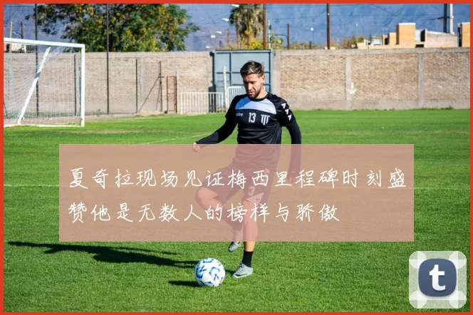 夏奇拉现场见证梅西里程碑时刻盛赞他是无数人的榜样与骄傲